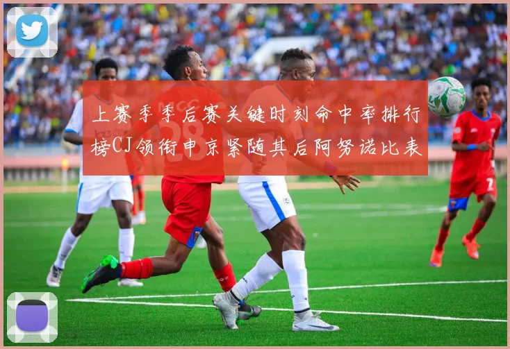上赛季季后赛关键时刻命中率排行榜CJ领衔申京紧随其后阿努诺比表现不俗