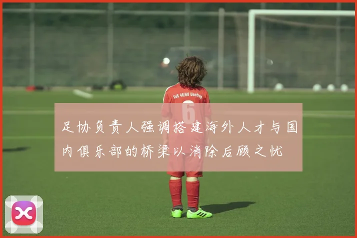 足协负责人强调搭建海外人才与国内俱乐部的桥梁以消除后顾之忧