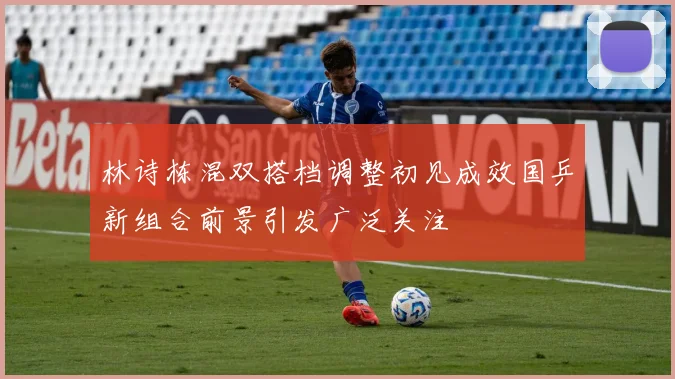 林诗栋混双搭档调整初见成效国乒新组合前景引发广泛关注