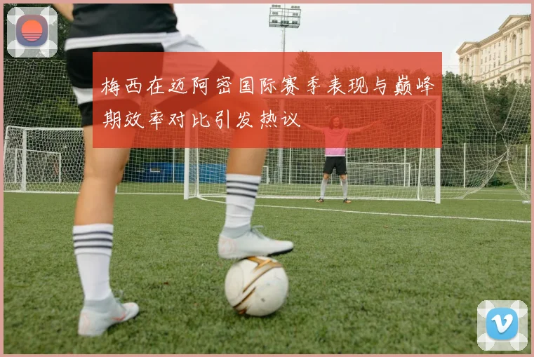 梅西在迈阿密国际赛季表现与巅峰期效率对比引发热议