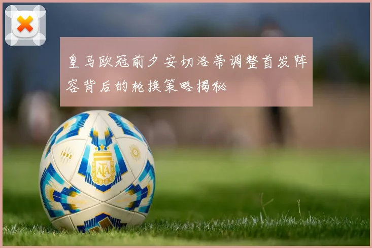 皇马欧冠前夕安切洛蒂调整首发阵容背后的轮换策略揭秘