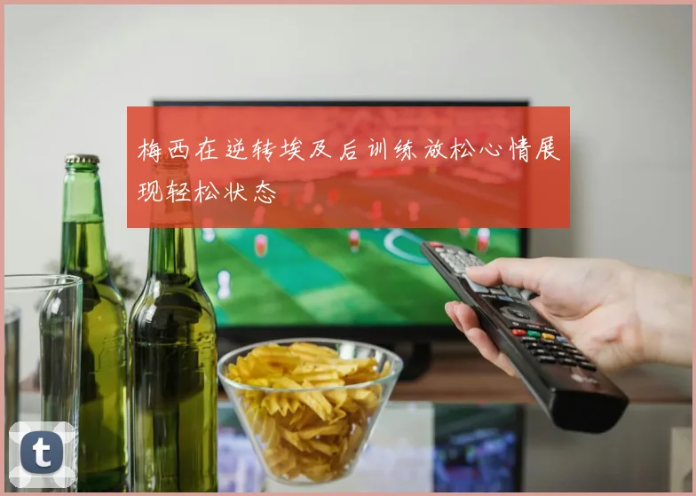 梅西在逆转埃及后训练放松心情展现轻松状态