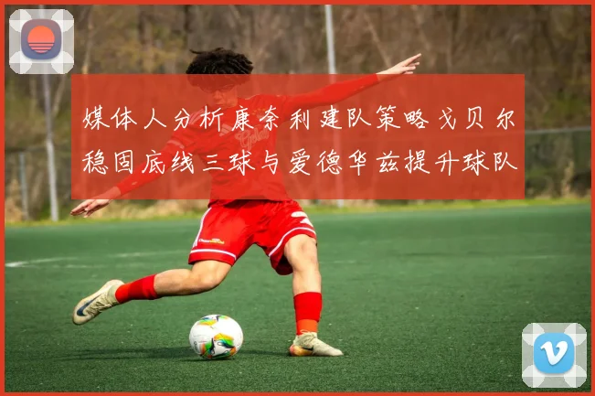 媒体人分析康奈利建队策略戈贝尔稳固底线三球与爱德华兹提升球队上限