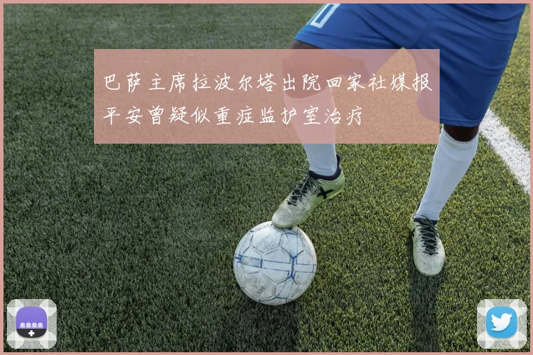 巴萨主席拉波尔塔出院回家社媒报平安曾疑似重症监护室治疗